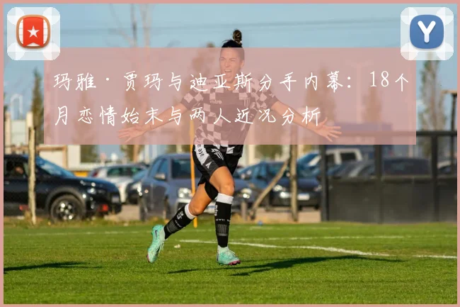玛雅·贾玛与迪亚斯分手内幕:18个月恋情始末与两人近况分析