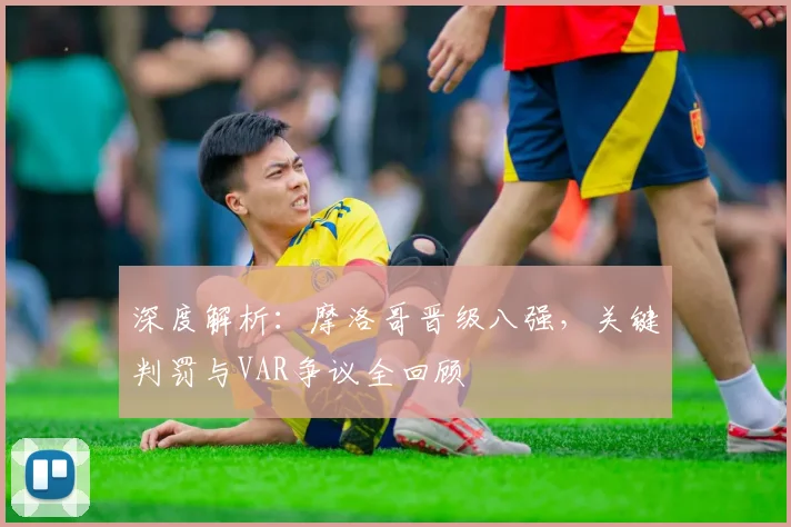 深度解析:摩洛哥晋级八强,关键判罚与VAR争议全回顾