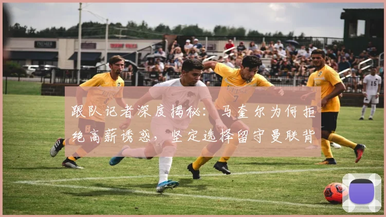 跟队记者深度揭秘：马奎尔为何拒绝高薪诱惑，坚定选择留守曼联背后的多重考量