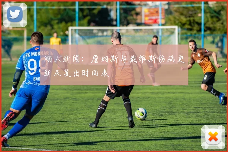 湖人新闻:詹姆斯与戴维斯伤病更新及复出时间表