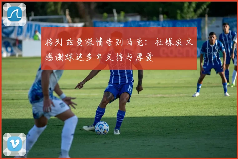 格列兹曼深情告别马竞:社媒发文感谢球迷多年支持与厚爱