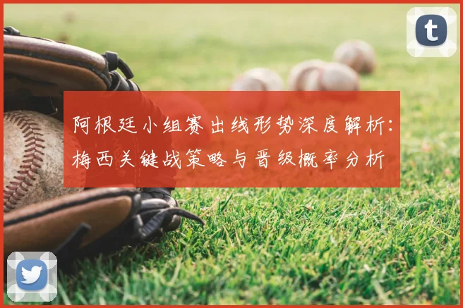 阿根廷小组赛出线形势深度解析:梅西关键战策略与晋级概率分析