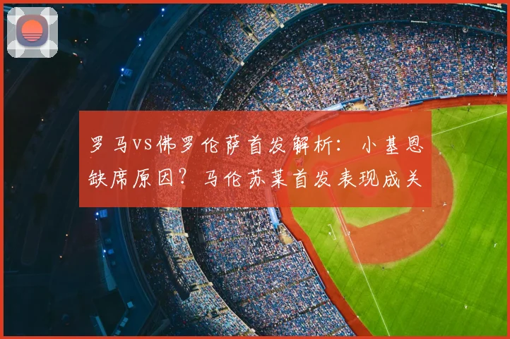 罗马vs佛罗伦萨首发解析：小基恩缺席原因？马伦苏莱首发表现成关键看点