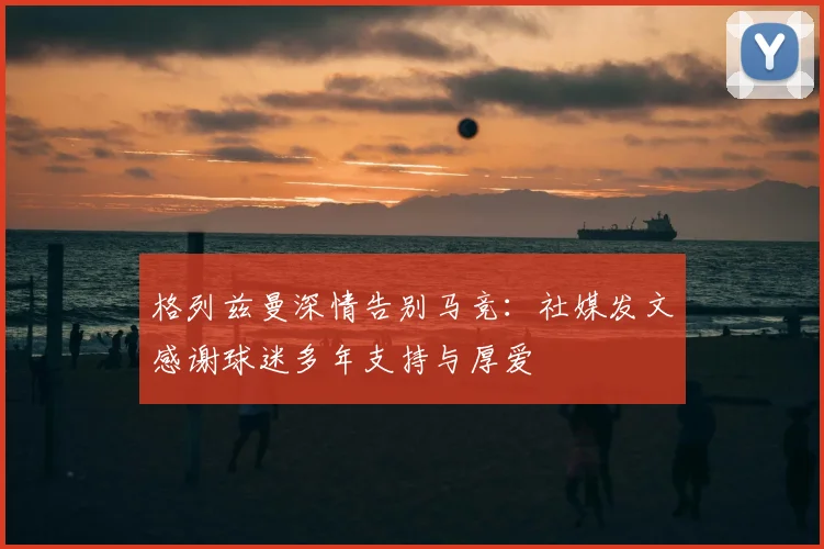 格列兹曼深情告别马竞：社媒发文感谢球迷多年支持与厚爱
