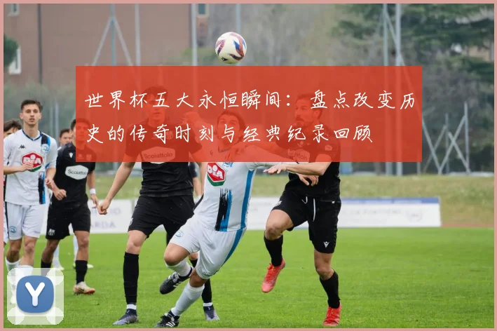 世界杯五大永恒瞬间：盘点改变历史的传奇时刻与经典纪录回顾