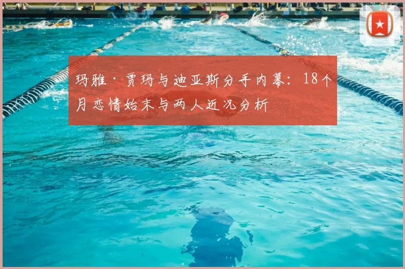 玛雅·贾玛与迪亚斯分手内幕：18个月恋情始末与两人近况分析